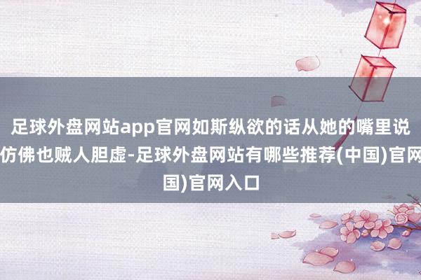 足球外盘网站app官网如斯纵欲的话从她的嘴里说出来仿佛也贼人胆虚-足球外盘网站有哪些推荐(中国)官网入口