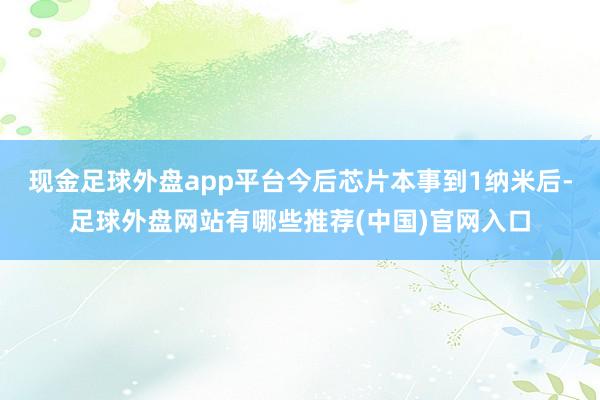 现金足球外盘app平台今后芯片本事到1纳米后-足球外盘网站有哪些推荐(中国)官网入口