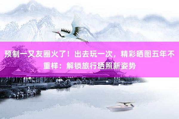 预制一又友圈火了！出去玩一次，精彩晒图五年不重样：解锁旅行晒照新姿势