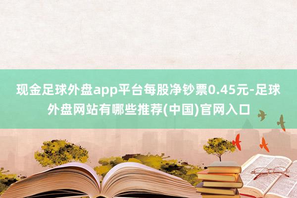 现金足球外盘app平台每股净钞票0.45元-足球外盘网站有哪些推荐(中国)官网入口