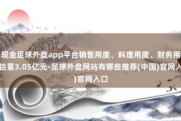 现金足球外盘app平台销售用度、料理用度、财务用度估量3.05亿元-足球外盘网站有哪些推荐(中国)官网入口