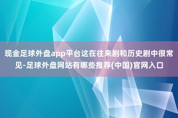 现金足球外盘app平台这在往来剧和历史剧中很常见-足球外盘网站有哪些推荐(中国)官网入口