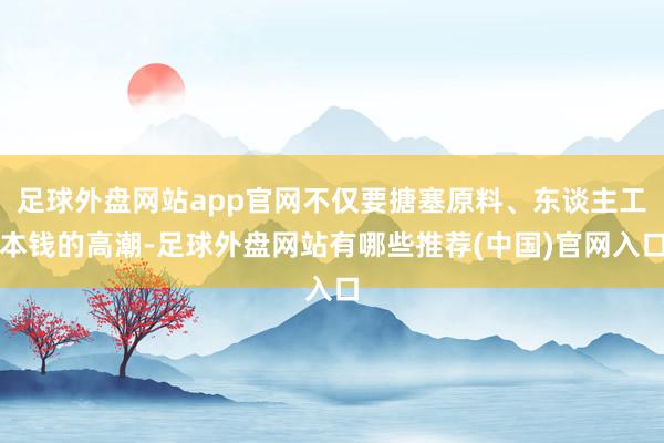 足球外盘网站app官网不仅要搪塞原料、东谈主工本钱的高潮-足球外盘网站有哪些推荐(中国)官网入口