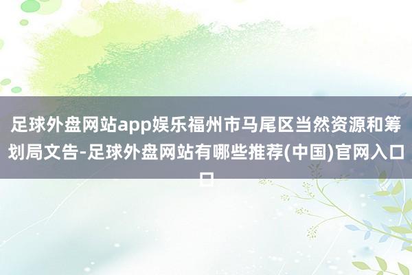 足球外盘网站app娱乐福州市马尾区当然资源和筹划局文告-足球外盘网站有哪些推荐(中国)官网入口