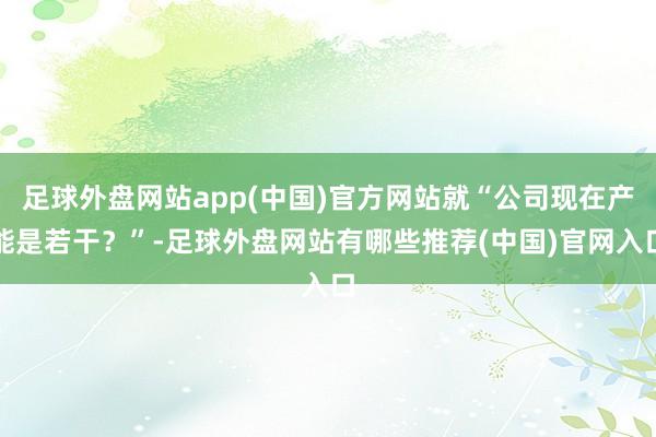 足球外盘网站app(中国)官方网站就“公司现在产能是若干？”-足球外盘网站有哪些推荐(中国)官网入口