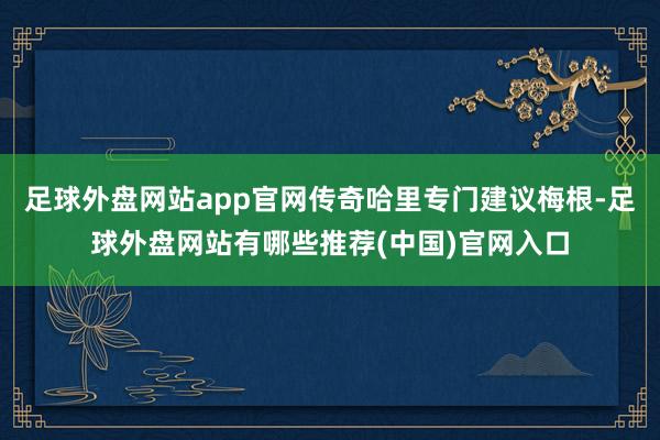 足球外盘网站app官网传奇哈里专门建议梅根-足球外盘网站有哪些推荐(中国)官网入口