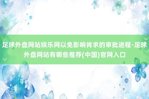 足球外盘网站娱乐网以免影响肯求的审批进程-足球外盘网站有哪些推荐(中国)官网入口