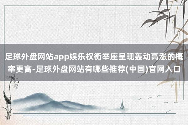 足球外盘网站app娱乐权衡举座呈现轰动高涨的概率更高-足球外盘网站有哪些推荐(中国)官网入口