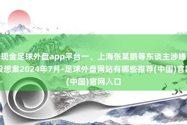 现金足球外盘app平台一、上海张某鹏等东谈主涉嫌罪人设想案2024年7月-足球外盘网站有哪些推荐(中国)官网入口