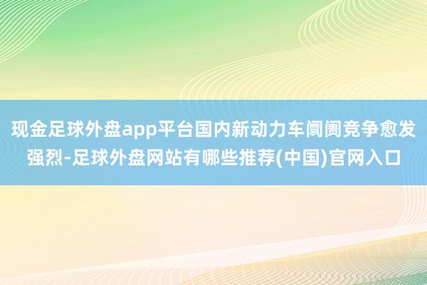 现金足球外盘app平台国内新动力车阛阓竞争愈发强烈-足球外盘网站有哪些推荐(中国)官网入口