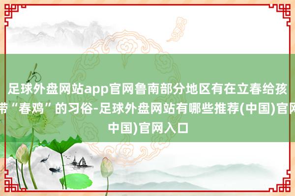 足球外盘网站app官网鲁南部分地区有在立春给孩子佩带“春鸡”的习俗-足球外盘网站有哪些推荐(中国)官网入口