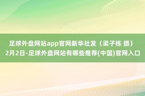 足球外盘网站app官网　　新华社发（梁子栋 摄）　　2月2日-足球外盘网站有哪些推荐(中国)官网入口