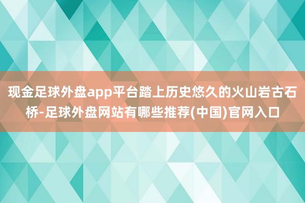 现金足球外盘app平台踏上历史悠久的火山岩古石桥-足球外盘网站有哪些推荐(中国)官网入口