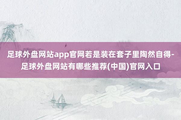 足球外盘网站app官网若是装在套子里陶然自得-足球外盘网站有哪些推荐(中国)官网入口