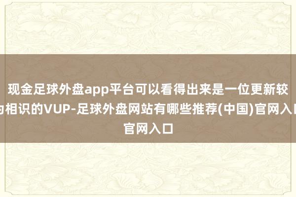 现金足球外盘app平台可以看得出来是一位更新较为相识的VUP-足球外盘网站有哪些推荐(中国)官网入口