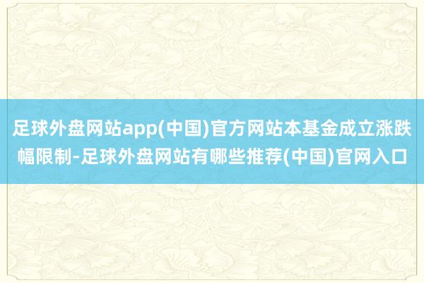 足球外盘网站app(中国)官方网站本基金成立涨跌幅限制-足球外盘网站有哪些推荐(中国)官网入口