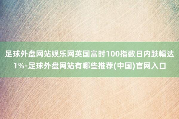 足球外盘网站娱乐网英国富时100指数日内跌幅达1%-足球外盘网站有哪些推荐(中国)官网入口