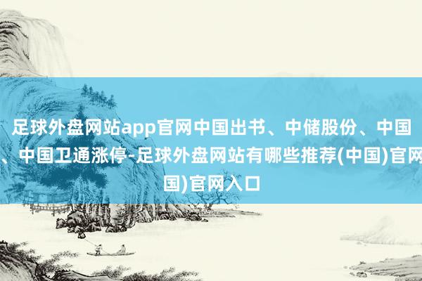 足球外盘网站app官网中国出书、中储股份、中国联通、中国卫通涨停-足球外盘网站有哪些推荐(中国)官网入口