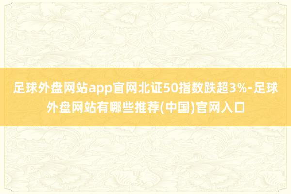 足球外盘网站app官网北证50指数跌超3%-足球外盘网站有哪些推荐(中国)官网入口