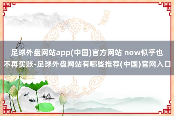 足球外盘网站app(中国)官方网站 now似乎也不再买账-足球外盘网站有哪些推荐(中国)官网入口