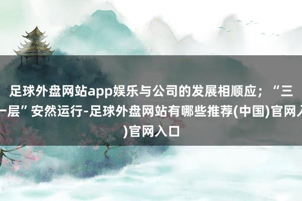 足球外盘网站app娱乐与公司的发展相顺应；“三会一层”安然运行-足球外盘网站有哪些推荐(中国)官网入口