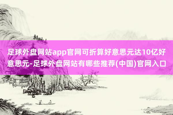 足球外盘网站app官网可折算好意思元达10亿好意思元-足球外盘网站有哪些推荐(中国)官网入口