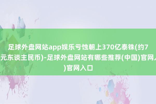 足球外盘网站app娱乐亏蚀朝上370亿泰铢(约78亿元东谈主民币)-足球外盘网站有哪些推荐(中国)官网入口