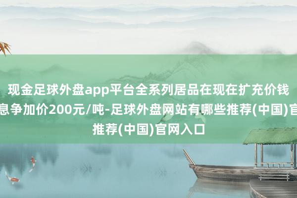 现金足球外盘app平台全系列居品在现在扩充价钱基础上息争加价200元/吨-足球外盘网站有哪些推荐(中国)官网入口