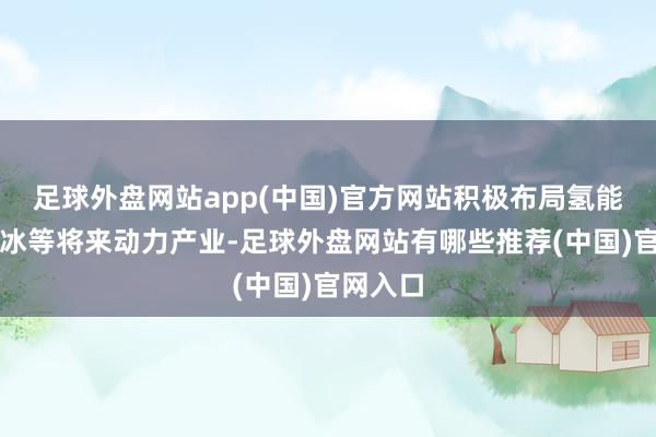 足球外盘网站app(中国)官方网站积极布局氢能、可燃冰等将来动力产业-足球外盘网站有哪些推荐(中国)官网入口