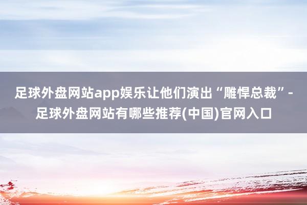 足球外盘网站app娱乐让他们演出“雕悍总裁”-足球外盘网站有哪些推荐(中国)官网入口