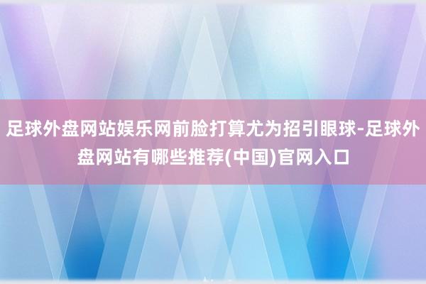 足球外盘网站娱乐网前脸打算尤为招引眼球-足球外盘网站有哪些推荐(中国)官网入口