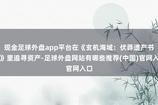 现金足球外盘app平台在《玄机海域：伏莽遗产书册》里追寻资产-足球外盘网站有哪些推荐(中国)官网入口