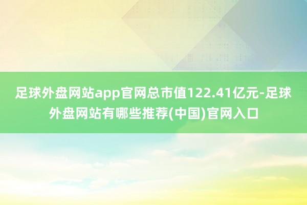 足球外盘网站app官网总市值122.41亿元-足球外盘网站有哪些推荐(中国)官网入口