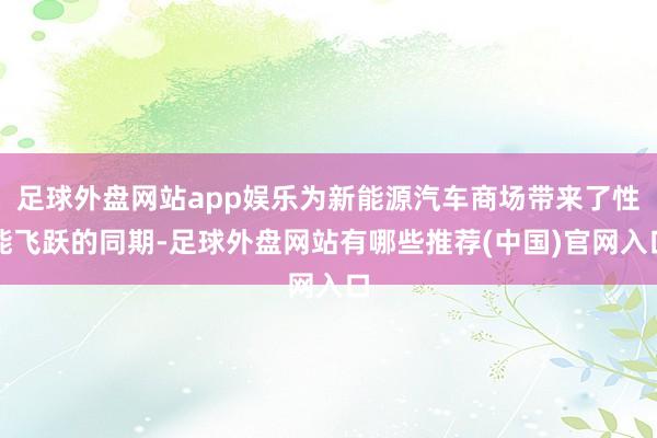 足球外盘网站app娱乐为新能源汽车商场带来了性能飞跃的同期-足球外盘网站有哪些推荐(中国)官网入口