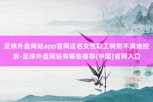 足球外盘网站app官网这名女性职工特别不满地控诉-足球外盘网站有哪些推荐(中国)官网入口