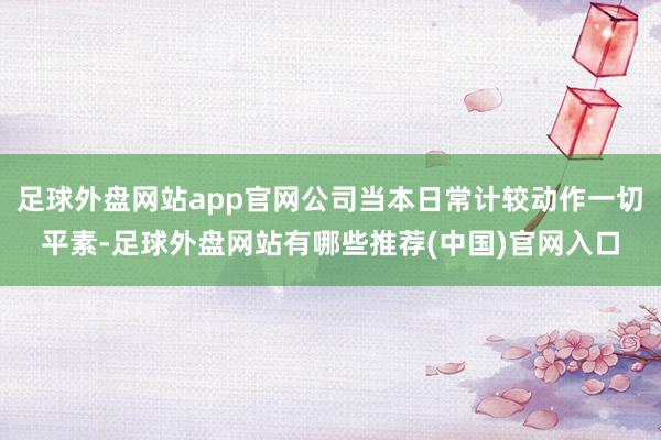 足球外盘网站app官网公司当本日常计较动作一切平素-足球外盘网站有哪些推荐(中国)官网入口