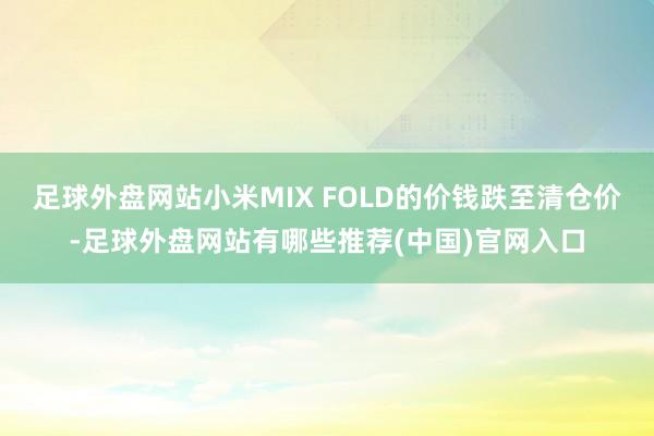 足球外盘网站小米MIX FOLD的价钱跌至清仓价-足球外盘网站有哪些推荐(中国)官网入口