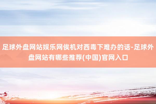 足球外盘网站娱乐网俟机对西毒下难办的话-足球外盘网站有哪些推荐(中国)官网入口